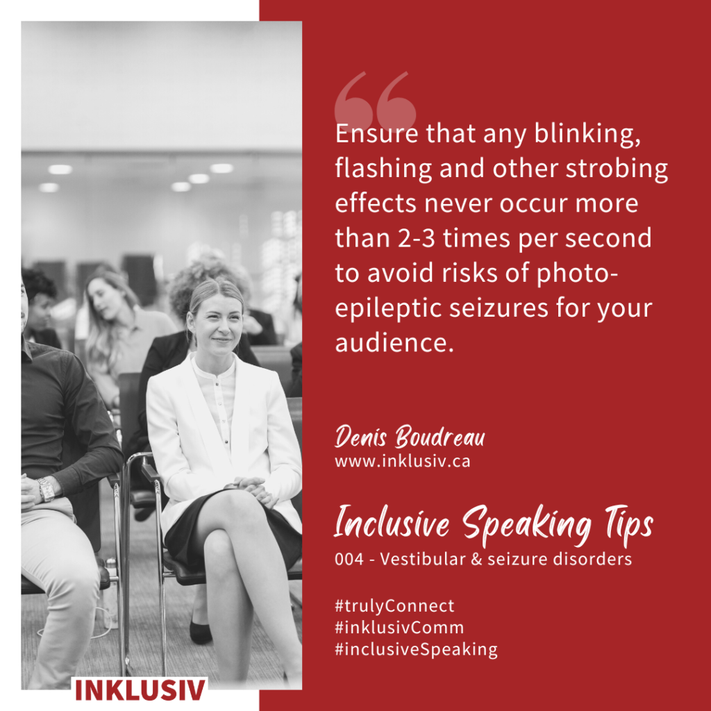 Ensure that any blinking, flashing and other strobing effects never occur more than 2-3 times per second to avoid risks of photo-epileptic seizures for your audience. 004 - Vestibular & seizure disorders.