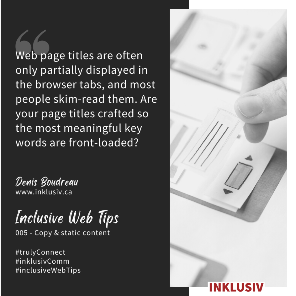 Web page titles are often only partially displayed in the browser tabs, and most people skim-read them. Are your page titles crafted so the most meaningful key words are front-loaded? 005 - Copy & static content.