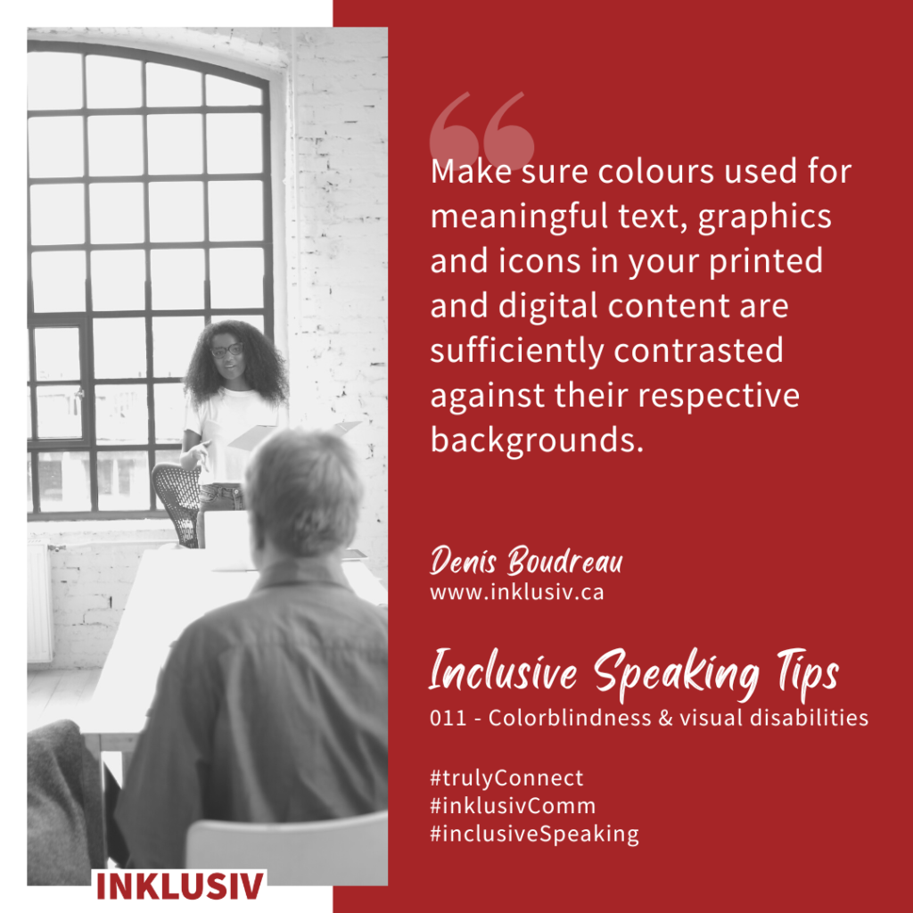 Make sure colours used for meaningful text, graphics and icons in your printed and digital content are sufficiently contrasted against their respective backgrounds. 011 - Colorblindness & visual disabilities
