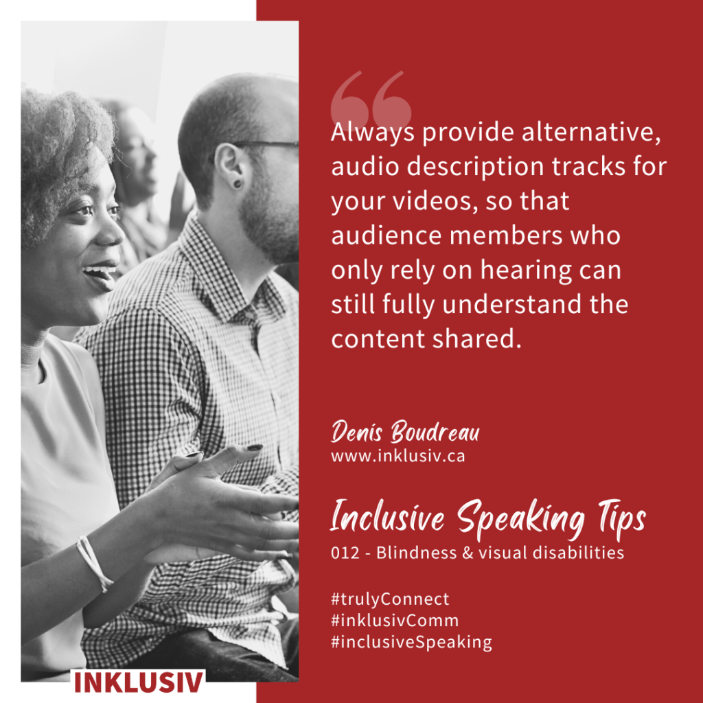 Always provide alternative, audio description tracks for your videos, so that audience members who only rely on hearing can still fully understand the content shared. 012 - Blindness & visual disabilities.