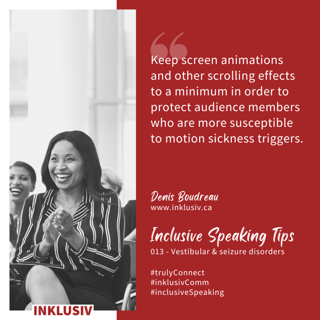 Keep screen animations and other scrolling effects to a minimum in order to protect audience members who are more susceptible to motion sickness triggers. 013 - Vestibular & seizure disorders.