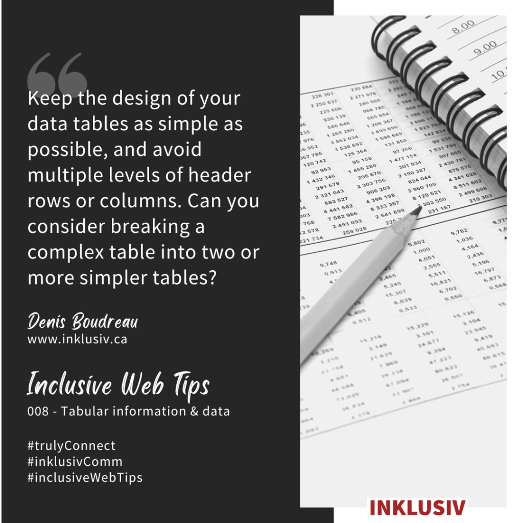Keep the design of your data tables as simple as possible, and avoid multiple levels of header rows or columns. Can you consider breaking a complex table into two or more simpler tables? 008 - Tabular information & data.