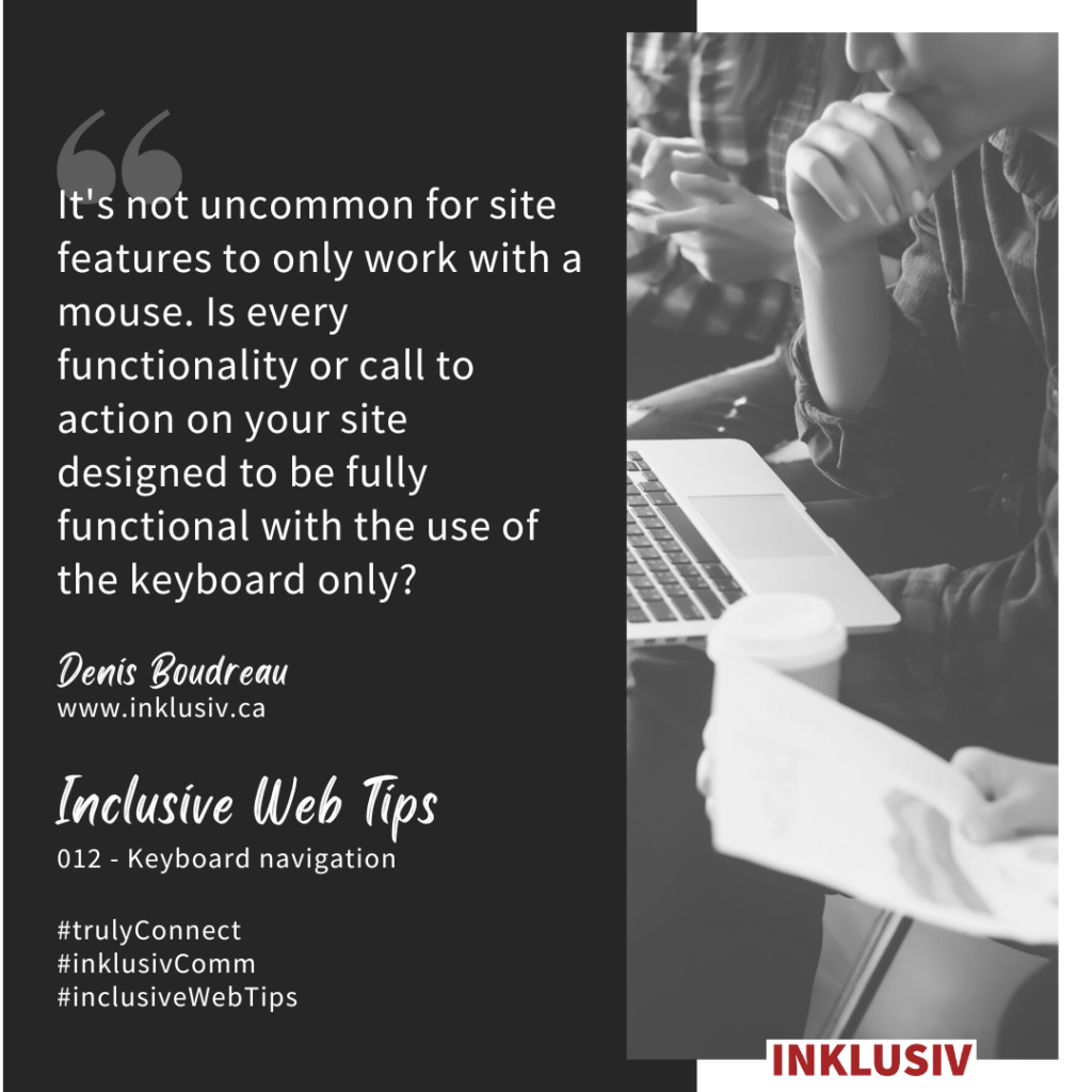 It's not uncommon for site features to only work with a mouse. Is every functionality or call to action on your site designed to be fully functional with the use of the keyboard only? 012 - Keyboard navigation.