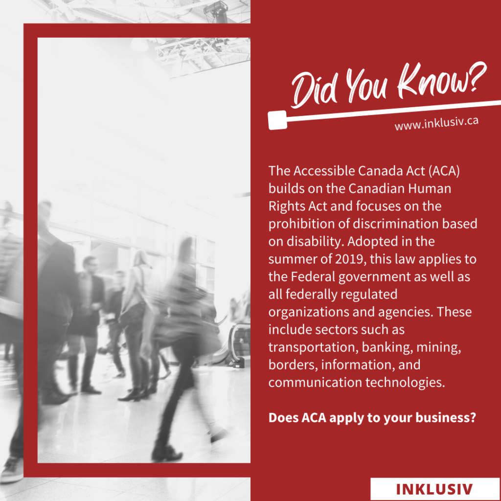 The Accessible Canada Act (ACA) builds on the Canadian Human Rights Act and focuses on the prohibition of discrimination based on disability. Adopted in the summer of 2019, this law applies to the Federal government as well as all federally regulated organizations and agencies. These include sectors such as transportation, banking, mining, borders, information, and communication technologies. Does ACA apply to your business?