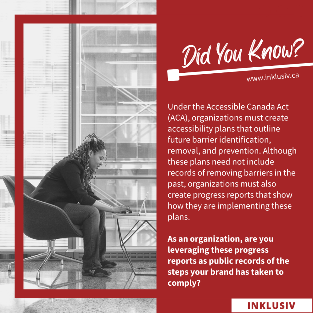 Under the Accessible Canada Act (ACA), organizations must create accessibility plans that outline future barrier identification, removal, and prevention. Although these plans need not include records of removing barriers in the past, organizations must also create progress reports that show how they are implementing these plans. As an organization, are you leveraging these progress reports as public records of the steps your brand has taken to comply?