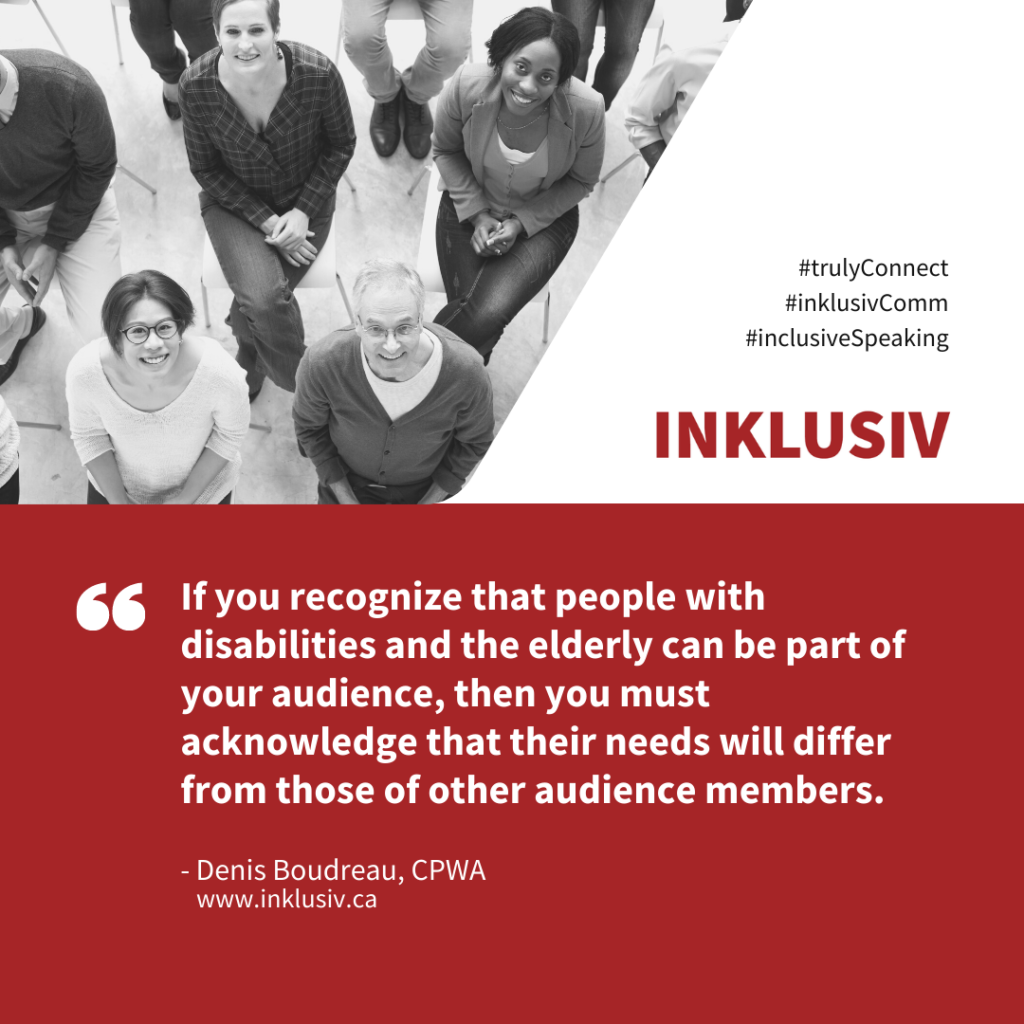 If you recognize that people with disabilities and the elderly can be part of your audience, then you must acknowledge that their needs will differ from those of other audience members.