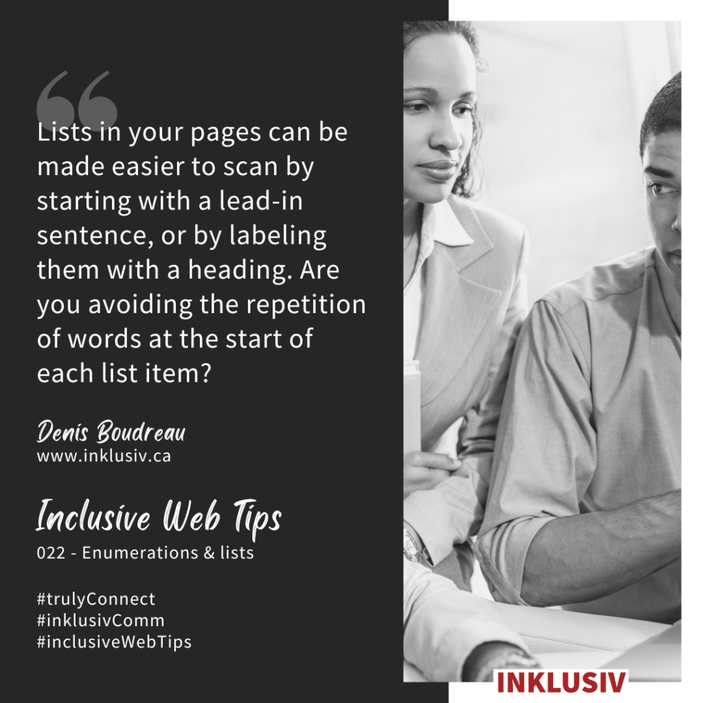 Lists in your pages can be made easier to scan by starting with a lead-in sentence, or by labeling them with a heading. Are you avoiding the repetition of words at the start of each list item?