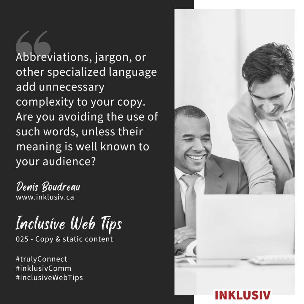 Abbreviations, jargon, or other specialized language add unnecessary complexity to your copy. Are you avoiding the use of such words, unless their meaning is well known to your audience?