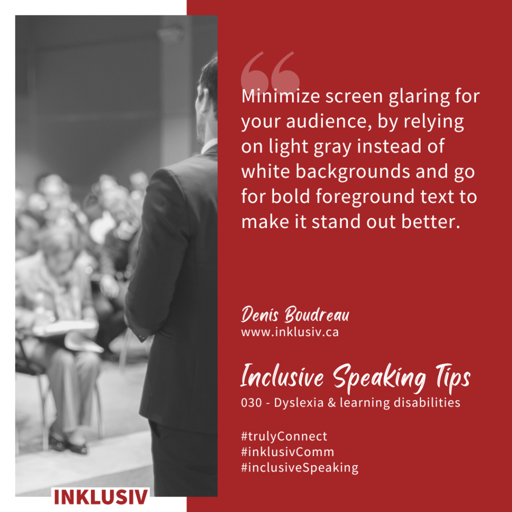 Minimize screen glaring for your audience, by relying on light gray instead of white backgrounds and go for bold foreground text to make it stand out better. 030 - Dyslexia & learning disabilities