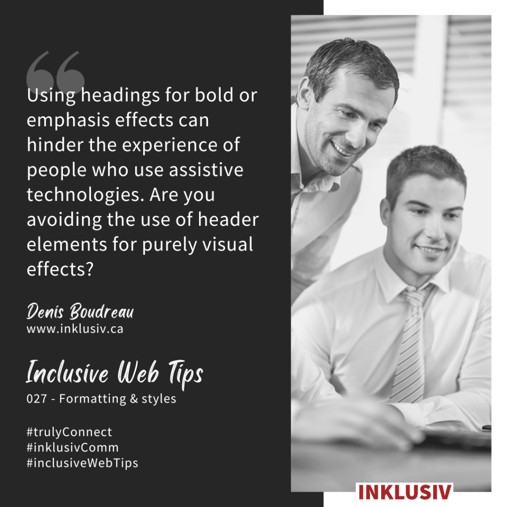 Using headings for bold or emphasis effects can hinder the experience of people who use assistive technologies. Are you avoiding the use of header elements for purely visual effects? 027 - Formatting & styles
