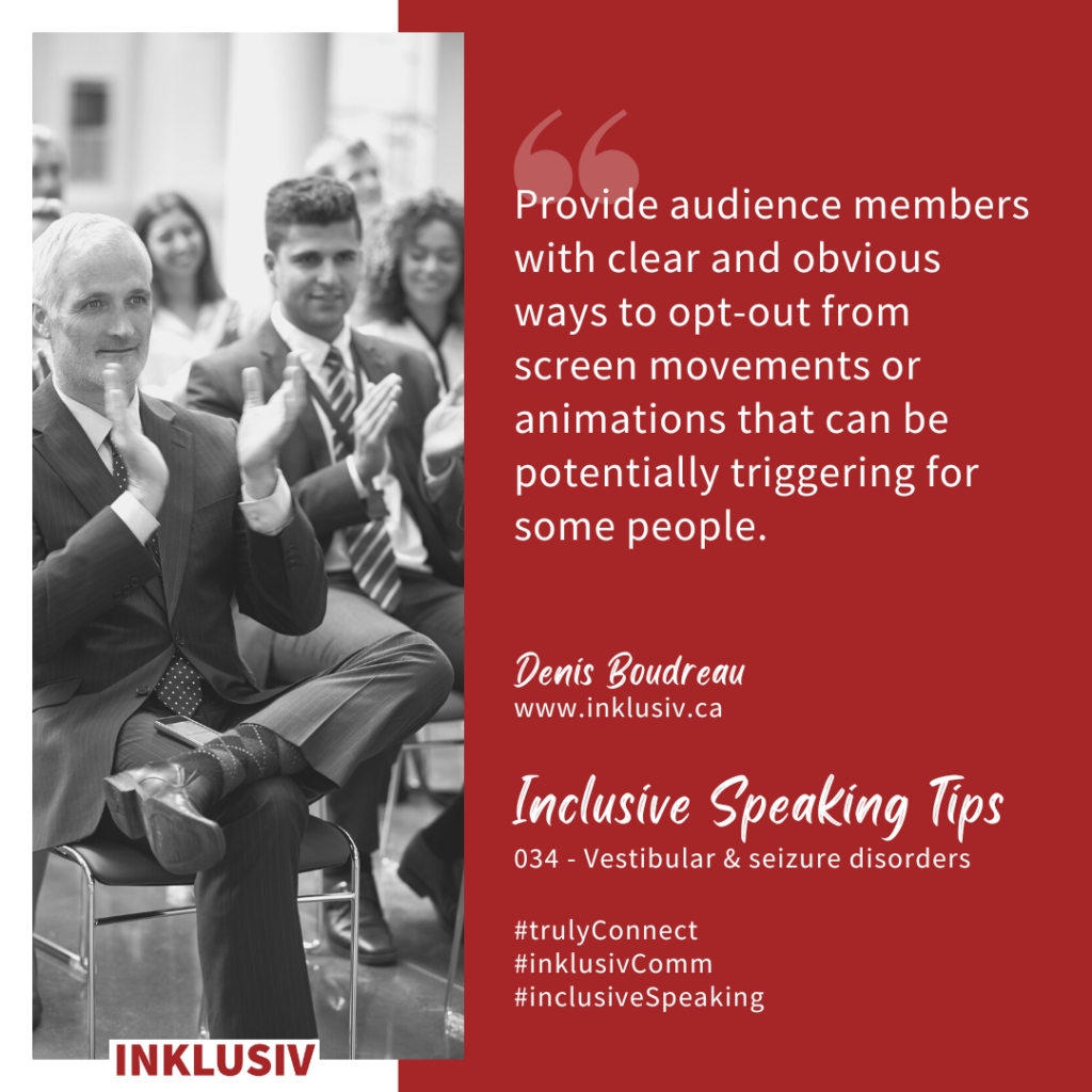 Provide audience members with clear and obvious ways to opt-out from screen movements or animations that can be potentially triggering for some people. 034 - Vestibular & seizure disorders