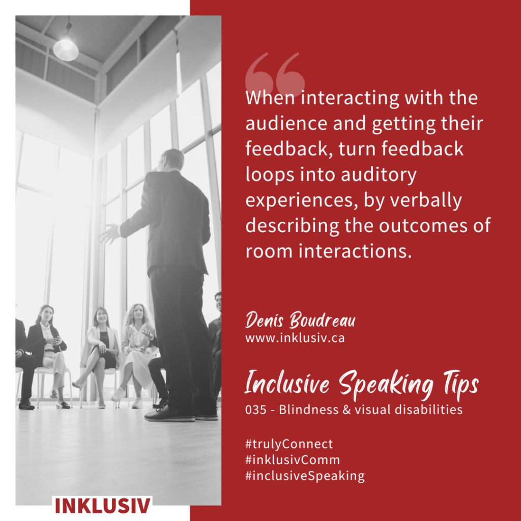 When interacting with the audience and getting their feedback, turn feedback loops into auditory experiences, by verbally describing the outcomes of room interactions. 035 -Blindness & visual disabilities