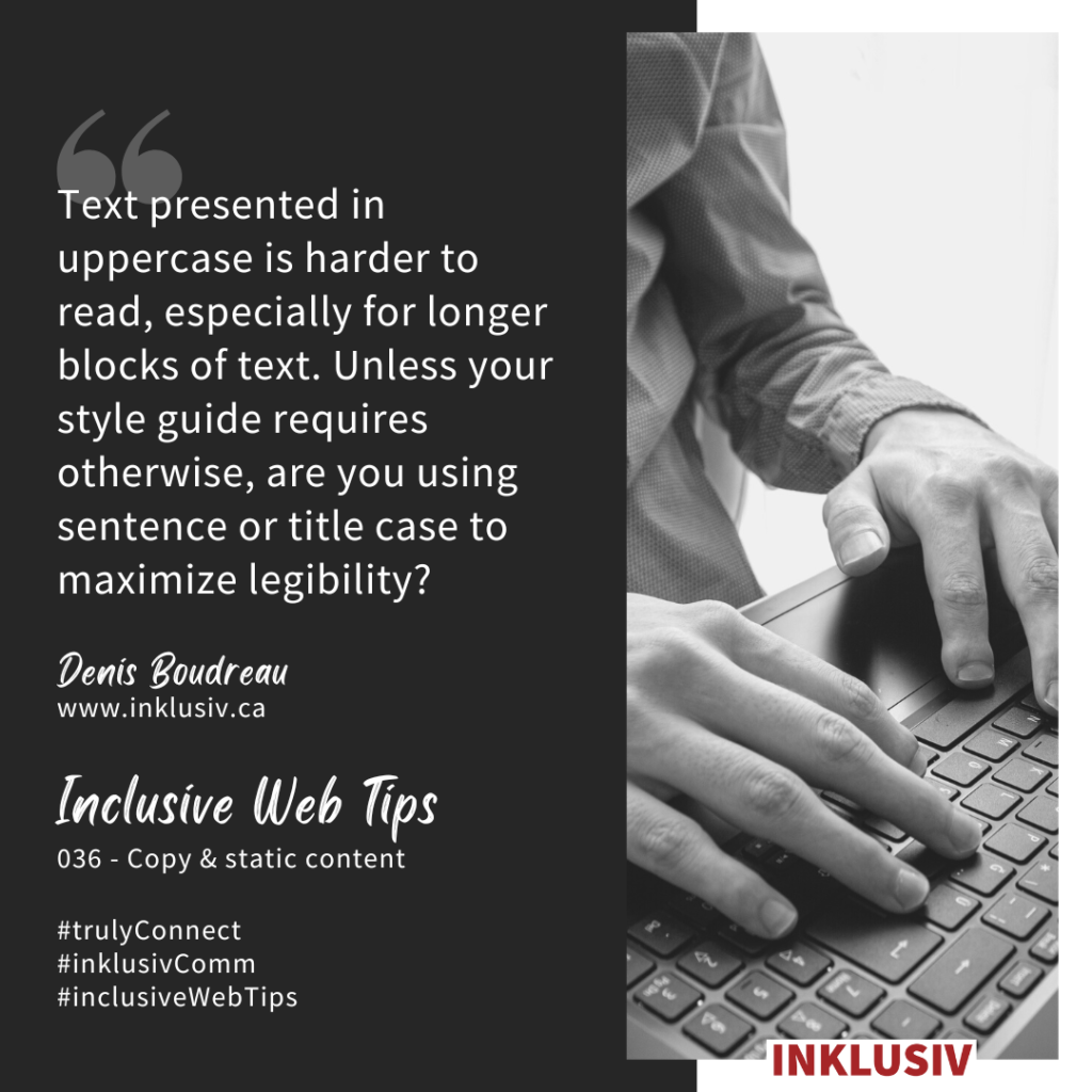 Text presented in uppercase is harder to read, especially for longer blocks of text. Unless your style guide requires otherwise, are you using sentence or title case to maximize legibility? 036 - Copy & static content