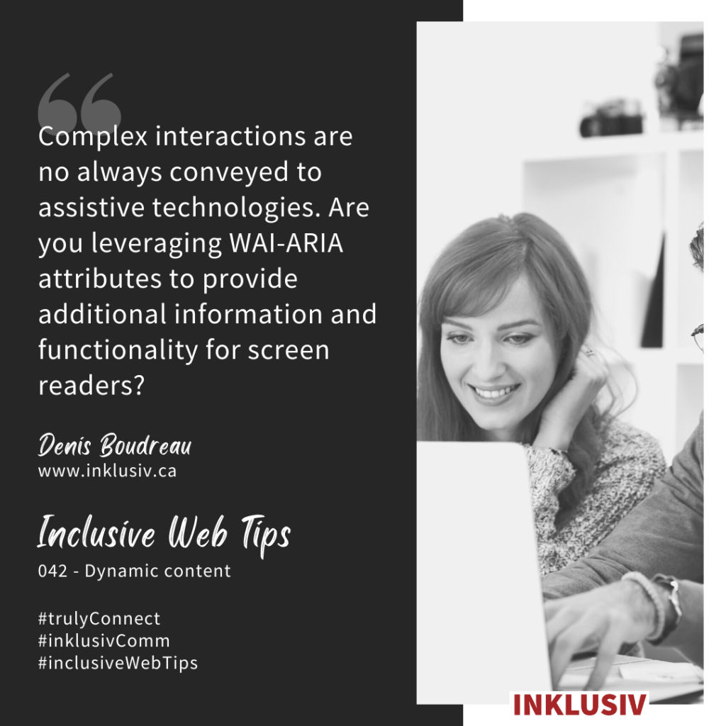 Complex interactions are no always conveyed to assistive technologies. Are you leveraging WAI-ARIA attributes to provide additional information and functionality for screen readers? 042 - Dynamic content