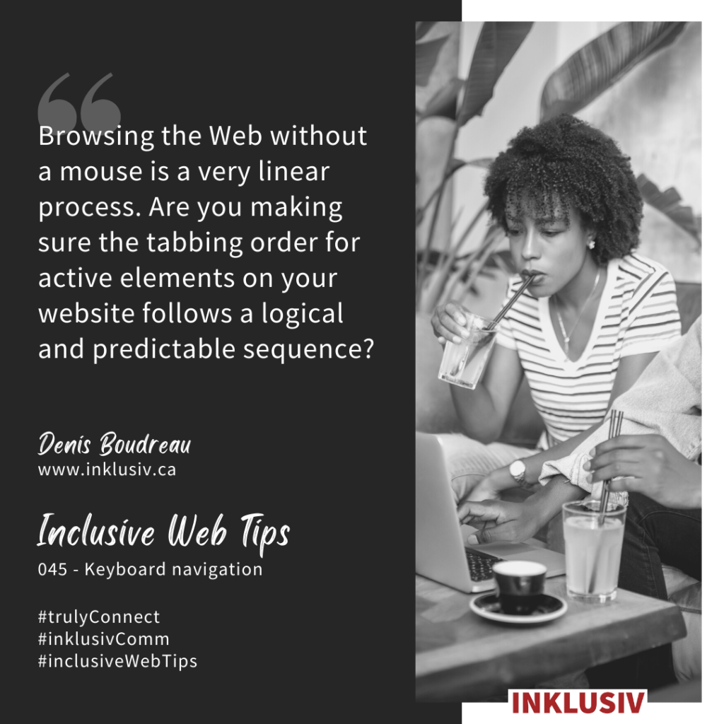 Browsing the Web without a mouse is a very linear process. Are you making sure the tabbing order for active elements on your website follows a logical and predictable sequence? 045 - Keyboard navigation