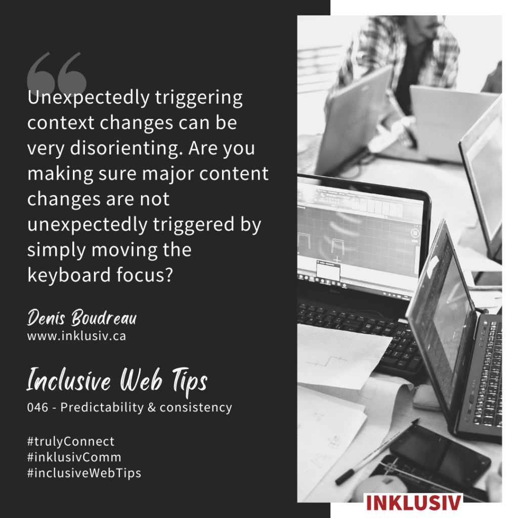 Unexpectedly triggering context changes can be very disorienting. Are you making sure major content changes are not unexpectedly triggered by simply moving the keyboard focus? 046 - Predictability & consistency