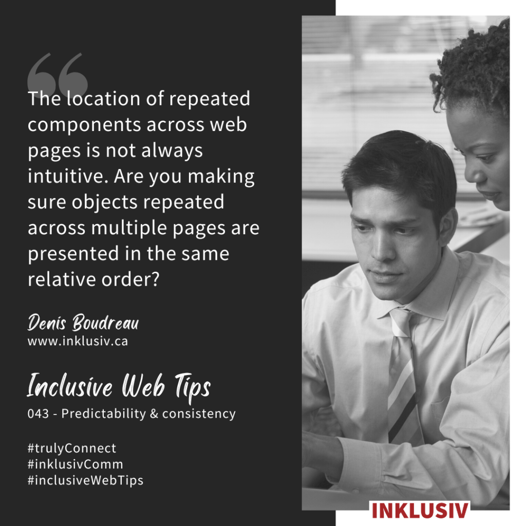 The location of repeated components across web pages is not always intuitive. Are you making sure objects repeated across multiple pages are presented in the same relative order? 043 - Predictability & consistency