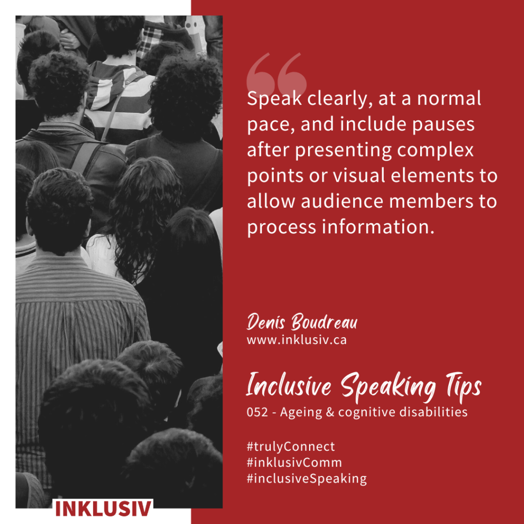 Speak clearly, at a normal pace, and include pauses after presenting complex points or visual elements to allow audience members to process information. 052 - Ageing & cognitive disabilities
