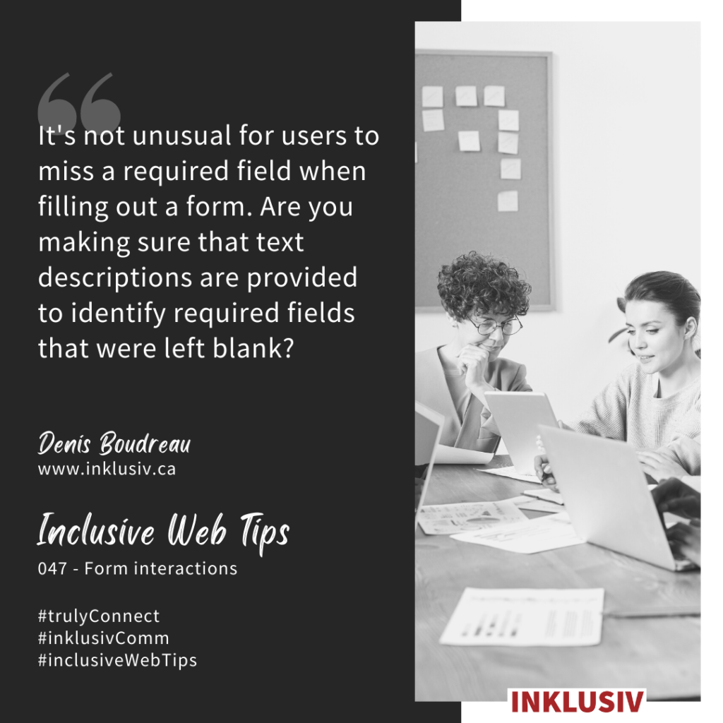 It's not unusual for users to miss a required field when filling out a form. Are you making sure that text descriptions are provided to identify required fields that were left blank? 047 - Form interactions