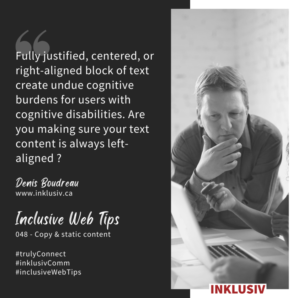 Fully justified, centered, or right-aligned blocks of text create undue cognitive burdens for users with cognitive disabilities. Are you making sure your text content is always left-aligned? 048 - Copy & static content