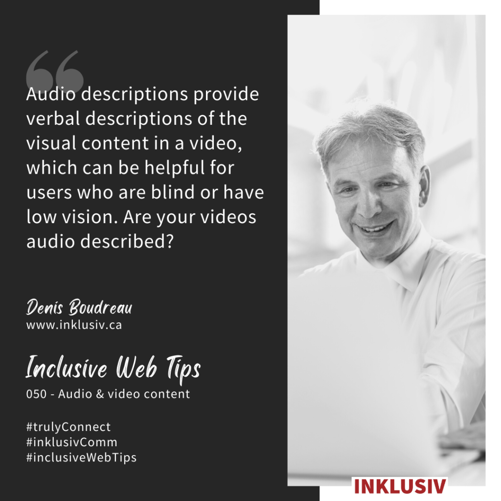 Audio descriptions provide verbal descriptions of the visual content in a video, which can be helpful for users who are blind or have low vision. Are your videos audio described? 050 - Audio & video content