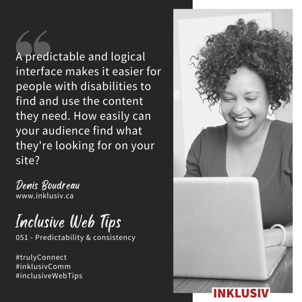 A predictable and logical interface makes it easier for people with disabilities to find and use the content they need. How easily can your audience find what they're looking for on your site? 051 - Predictability & consistency