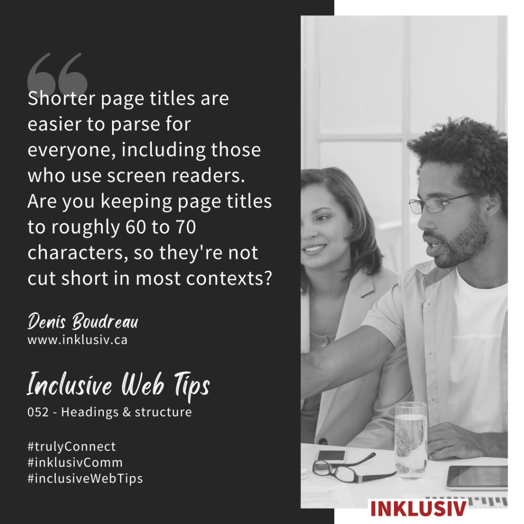 Shorter page titles are easier to parse for everyone, including those who use screen readers. Are you keeping page titles to roughly 60 to 70 characters, so they're not cut short in most contexts? 052 - Headings & structure