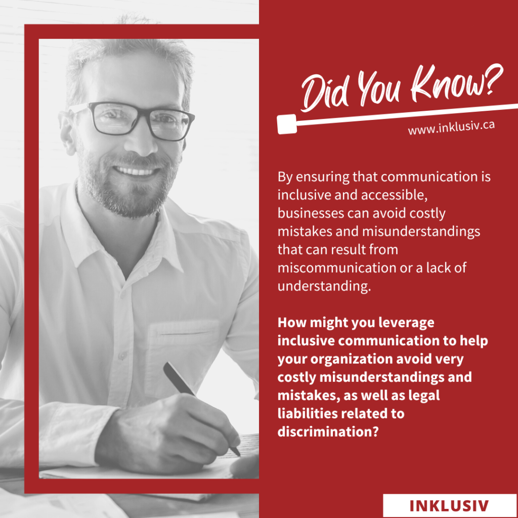 By ensuring that communication is inclusive and accessible, businesses can avoid costly mistakes and misunderstandings that can result from miscommunication or a lack of understanding. How might you leverage inclusive communication to help your organization avoid very costly conflicts, as well as legal liabilities related to discrimination?