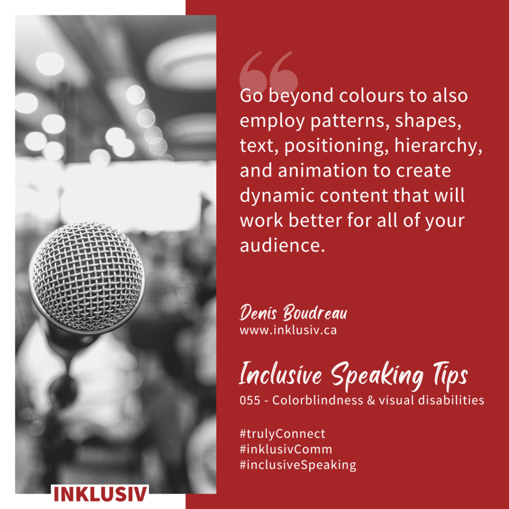 Go beyond colours to also employ patterns, shapes, text, positioning, hierarchy, and animation to create dynamic content that will work better for all of your audience. Colourblindness & visual disabilities