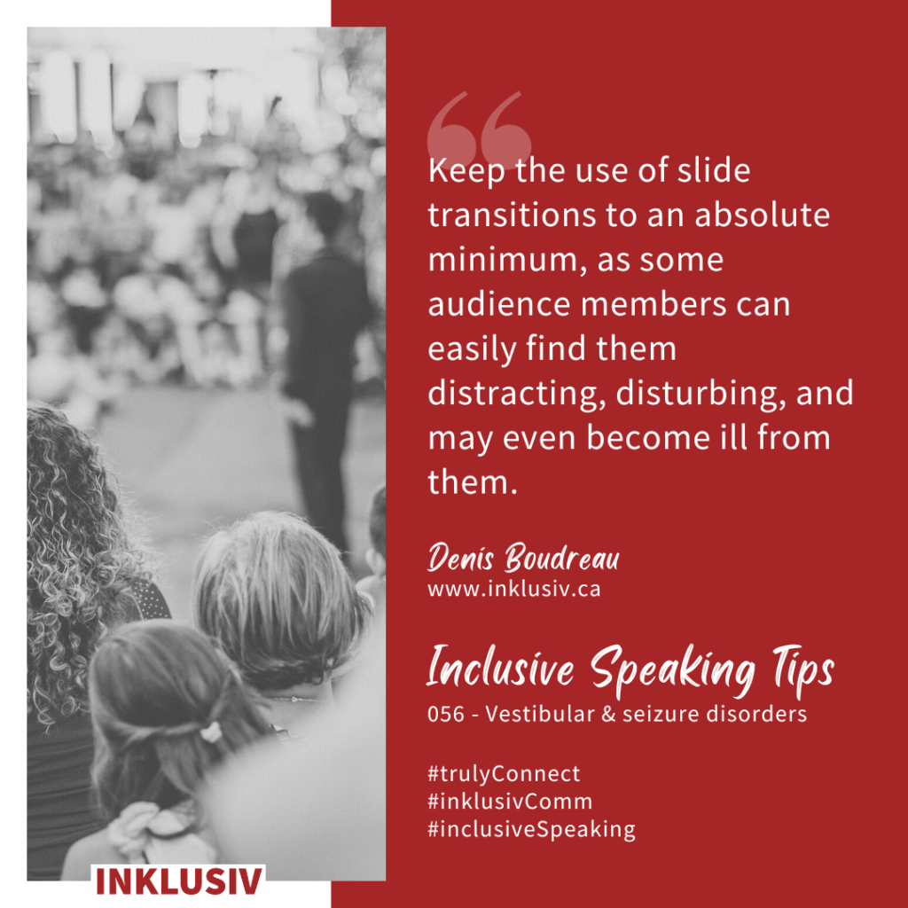 Keep the use of slide transitions to an absolute minimum, as some audience members can easily find them distracting, disturbing, and may even become ill from them. Vestibular & seizure disorders