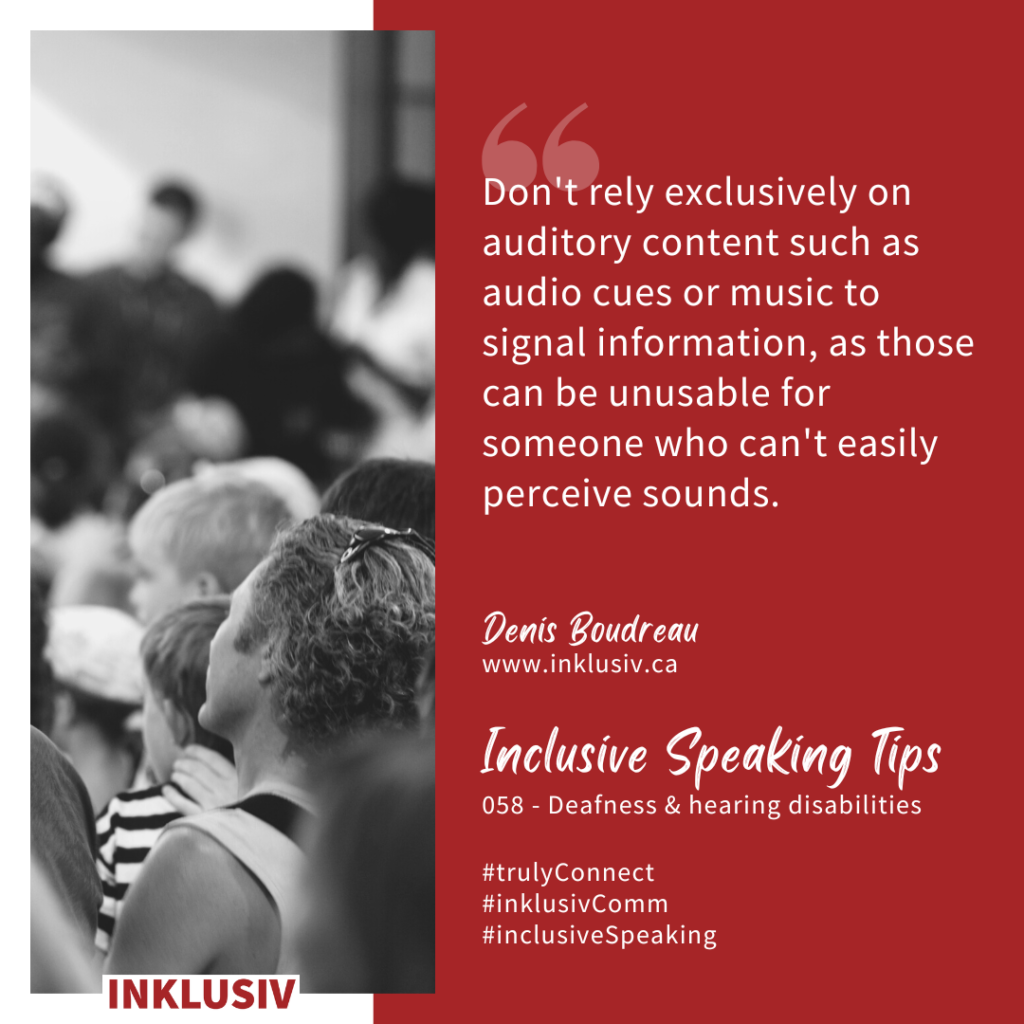 Don't rely exclusively on auditory content such as audio cues or music to signal information, as those can be unusable for someone who can't easily perceive sounds. Deafness & hearing disabilities