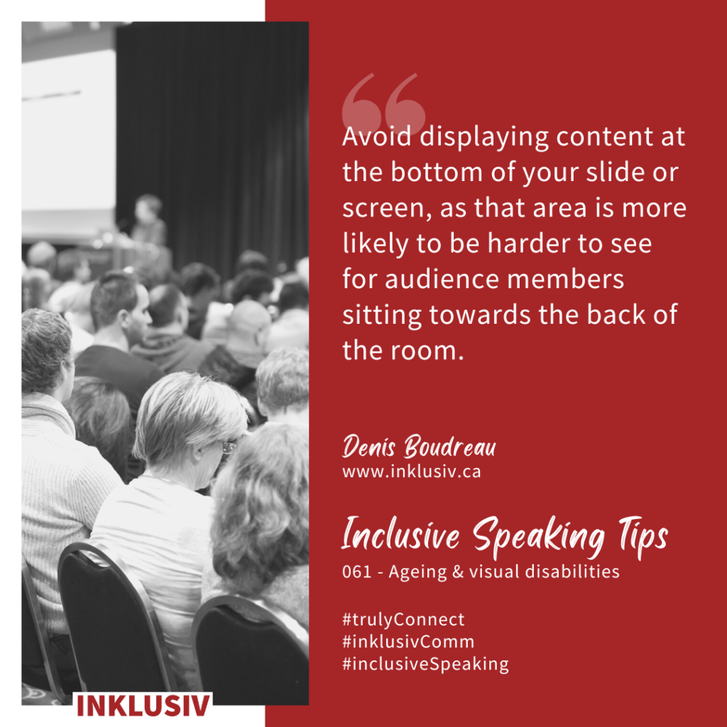 Avoid displaying content at the bottom of your slide or screen, as that area is more likely to be harder to see for audience members sitting towards the back of the room. Ageing & visual disabilities