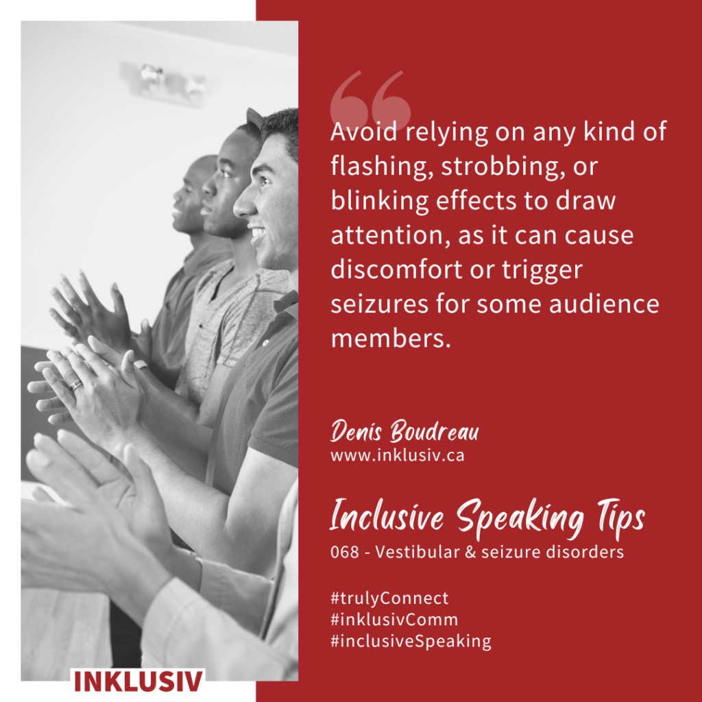 Avoid relying on any kind of flashing, strobbing, or blinking effects to draw attention, as it can cause discomfort or trigger seizures for some audience members. Vestibular & seizure disorders