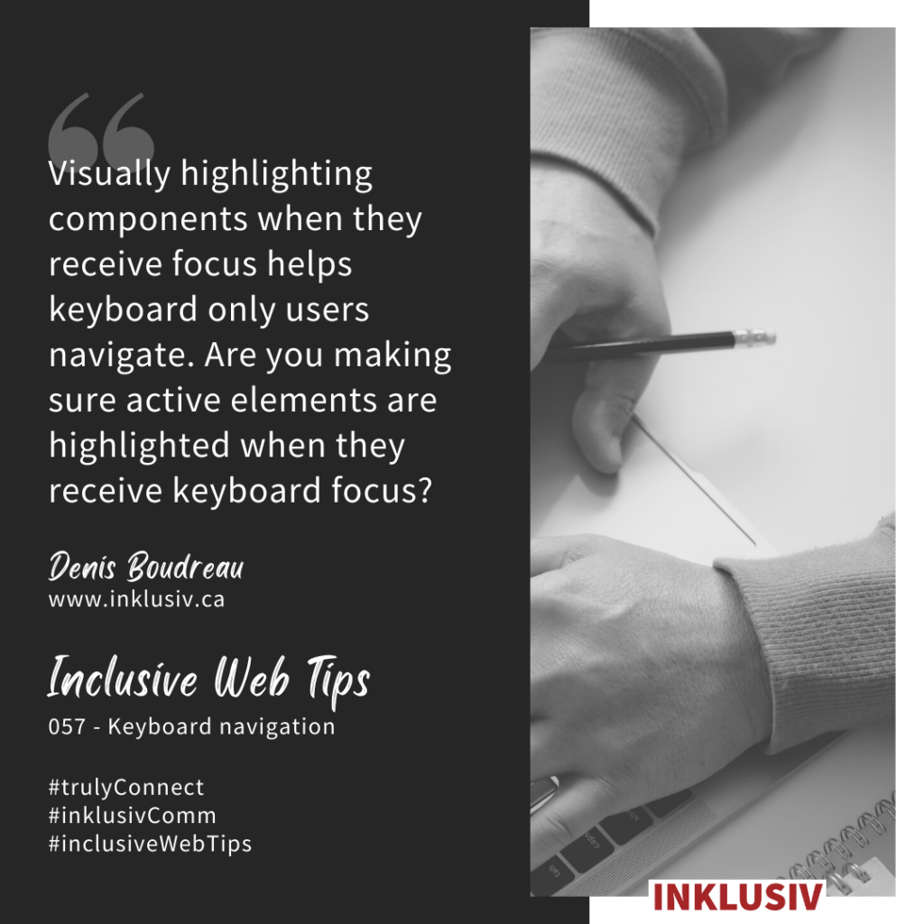 Visually highlighting components when they receive focus helps keyboard only users navigate. Are you making sure active elements are highlighted when they receive keyboard focus? Keyboard navigation