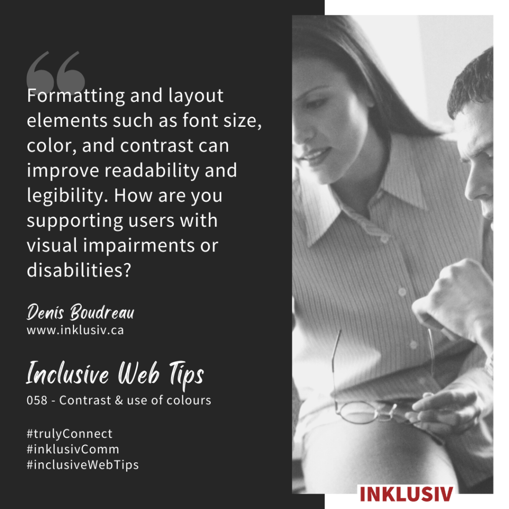 Formatting and layout elements such as font size, color, and contrast can improve readability and legibility. How are you supporting users with visual impairments or disabilities? Contrast & use of colours