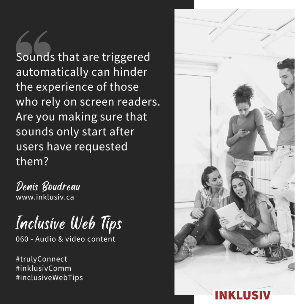 Sounds that are triggered automatically can hinder the experience of those who rely on screen readers. Are you making sure that sounds only start after users have requested them? Audio & video content