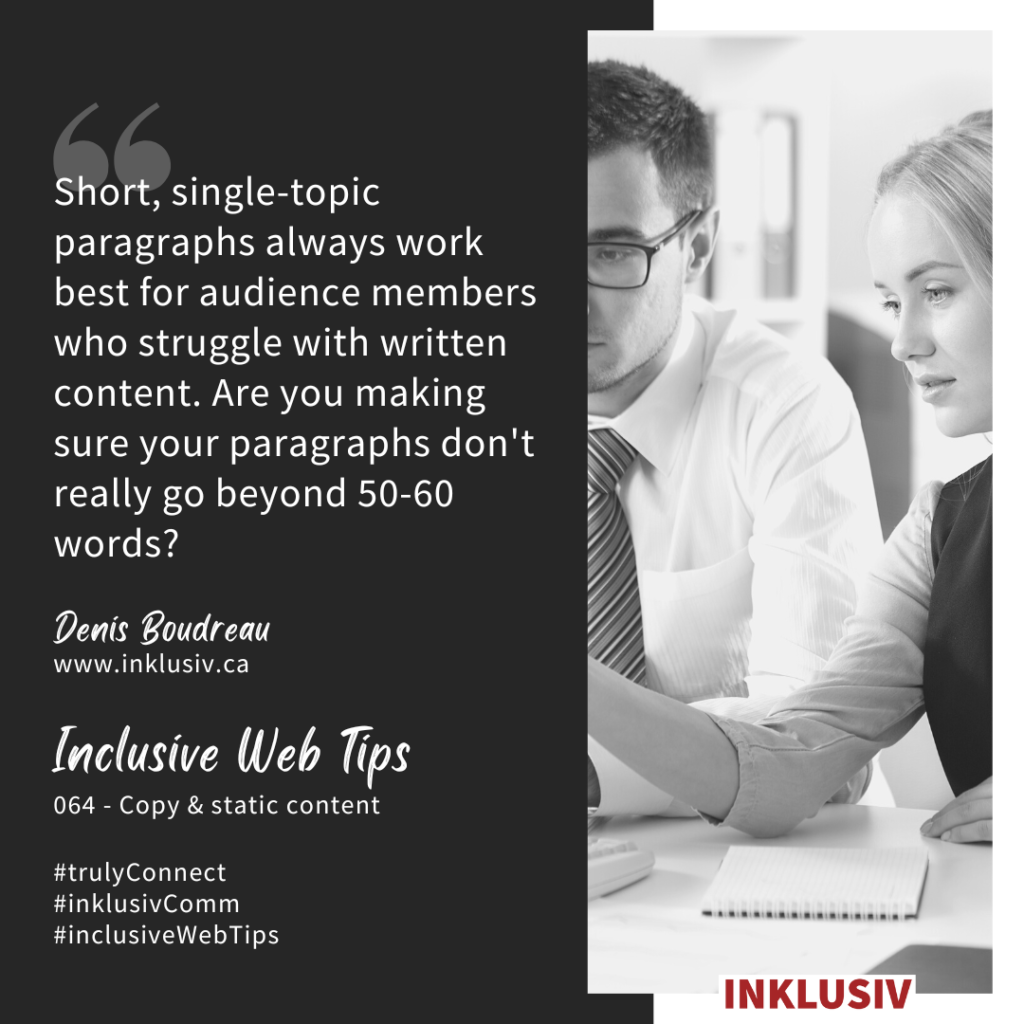 Short, single-topic paragraphs always work best for audience members who struggle with written content. Are you making sure your paragraphs don't really go beyond 50-60 words? Copy & static content