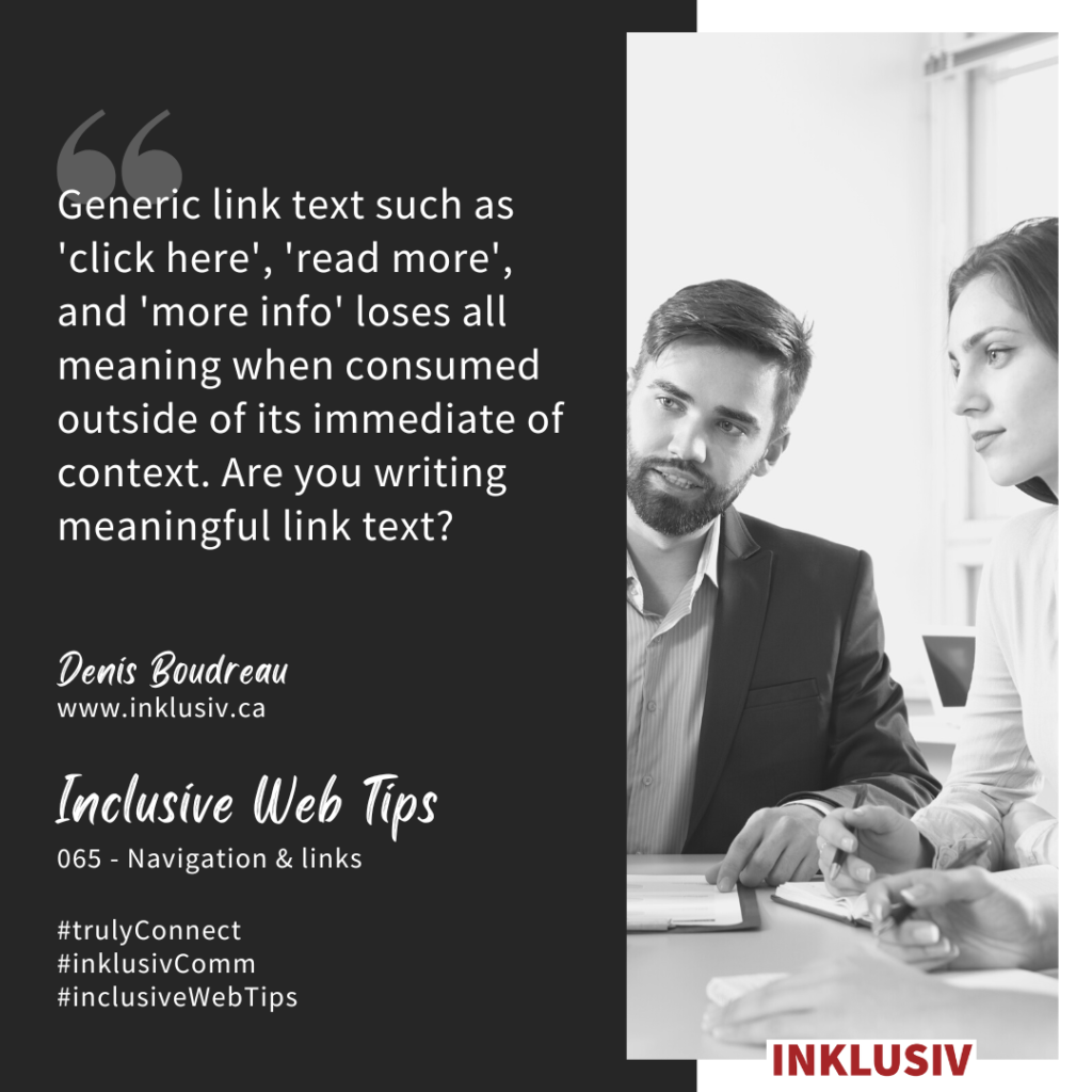 Generic link text such as 'click here', 'read more', and 'more info' loses all meaning when consumed outside of its immediate of context. Are you writing meaningful link text? Navigation & links