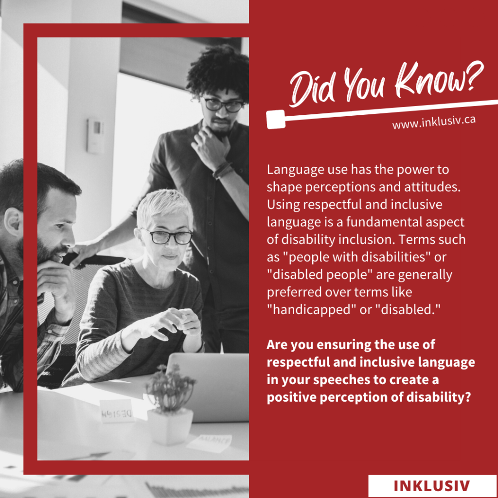 Language use has the power to shape perceptions and attitudes. Using respectful and inclusive language is a fundamental aspect of disability inclusion. Terms such as 'people with disabilities' or 'disabled people' are generally preferred over terms like 'handicapped' or 'disabled'. Are you ensuring the use of respectful and inclusive language in your speeches to create a positive perception of disability?