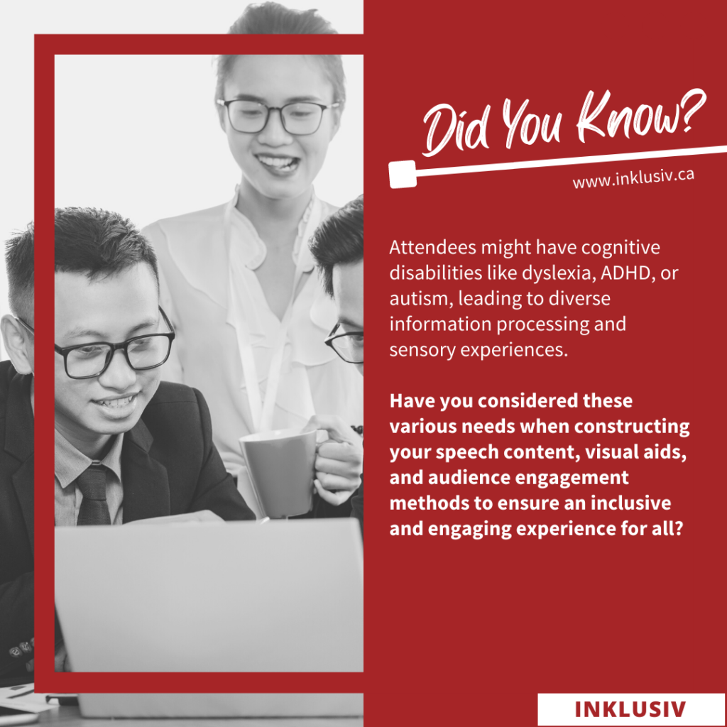 Attendees might have cognitive disabilities like dyslexia, ADHD, or autism, leading to diverse information processing and sensory experiences. Have you considered these various needs when constructing your speech content, visual aids, and audience engagement methods to ensure an inclusive and engaging experience for all?