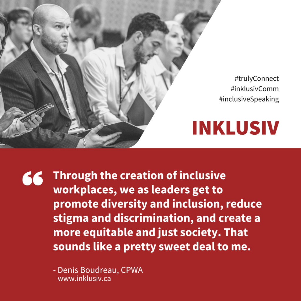 Through the creation of inclusive workplaces, we as leaders get to promote diversity and inclusion, reduce stigma and discrimination, and create a more equitable and just society. That sounds like a pretty sweet deal to me.