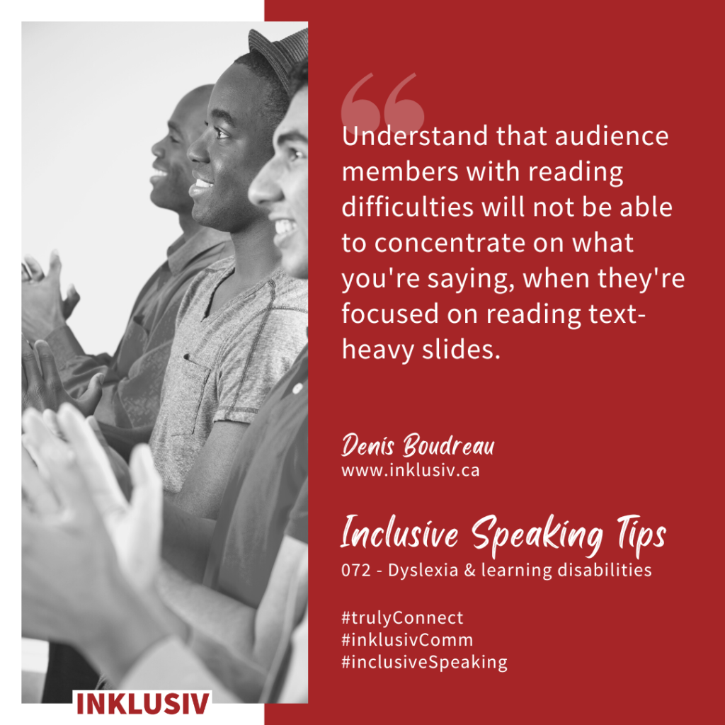 Understand that audience members with reading difficulties will not be able to concentrate on what you're saying, when they're focused on reading text-heavy slides. Dyslexia & learning disabilities.