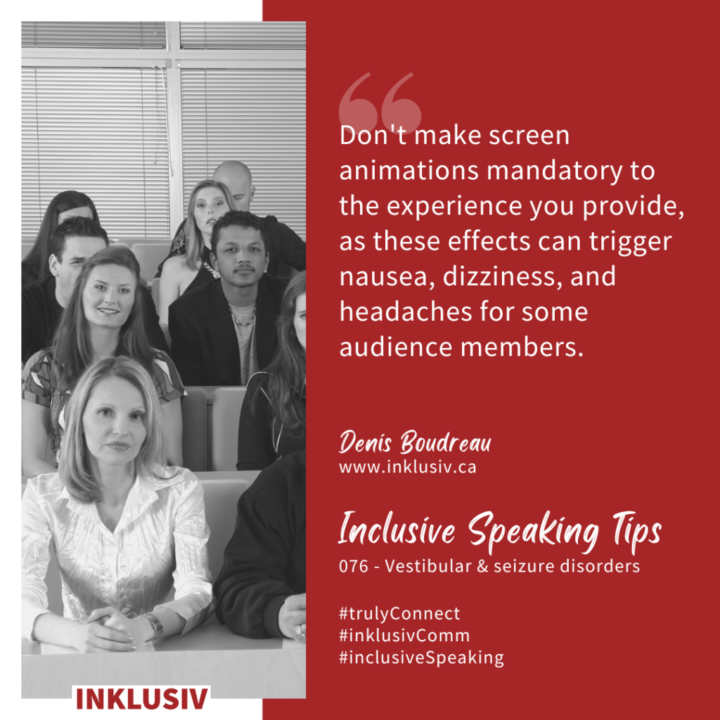 Don't make screen animations mandatory to the experience you provide, as these effects can trigger nausea, dizziness, and headaches for some audience members. Vestibular & seizure disorders