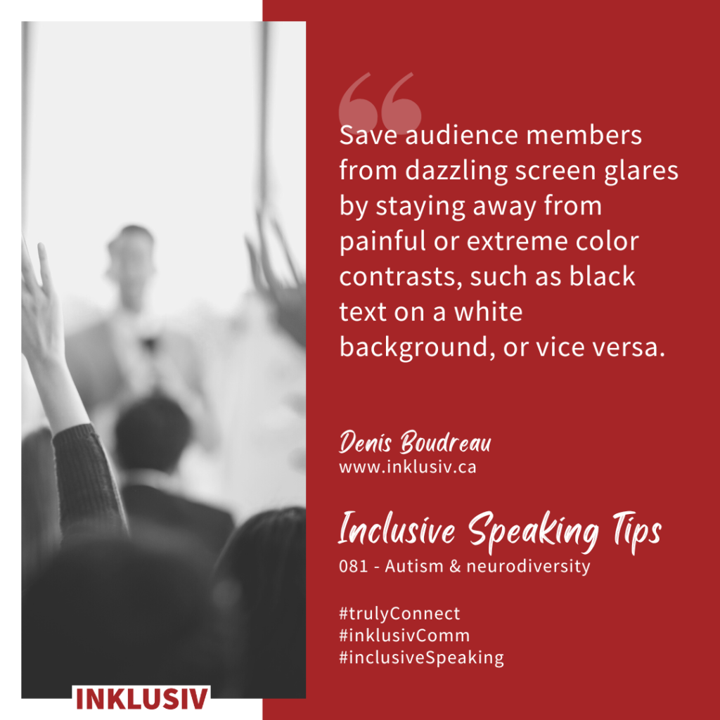 Save audience members from dazzling screen glares by staying away from painful or extreme color contrasts, such as black text on a white background, or vice versa. Autism & neurodiversity