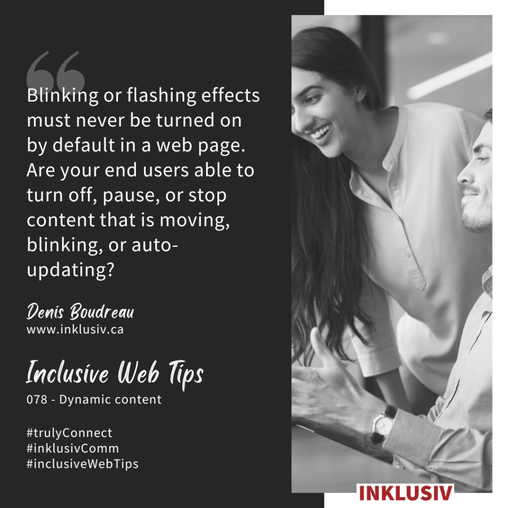 Blinking or flashing effects must never be turned on by default in a web page. Are your end users able to turn off, pause, or stop content that is moving, blinking, or auto-updating? Dynamic content