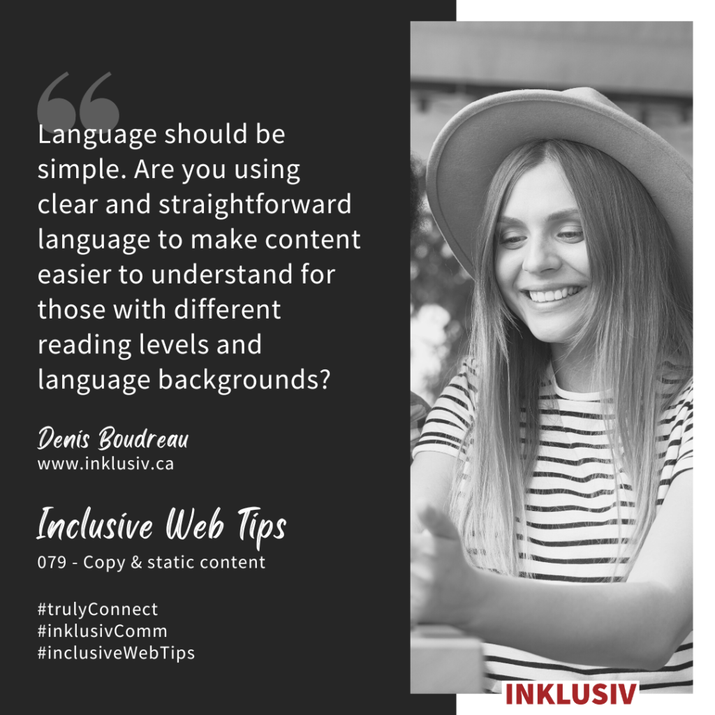 Language should be simple. Are you using clear and straightforward language to make content easier to understand for those with different reading levels and language backgrounds? Copy & static content