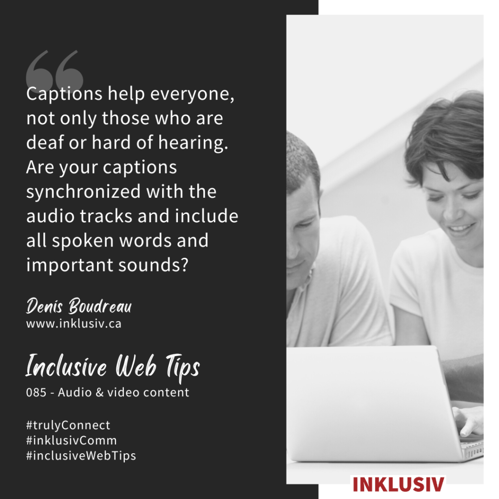 Captions help everyone, not only those who are deaf or hard of hearing. Are your captions synchronized with the audio tracks and include all spoken words and important sounds? Audio & video content