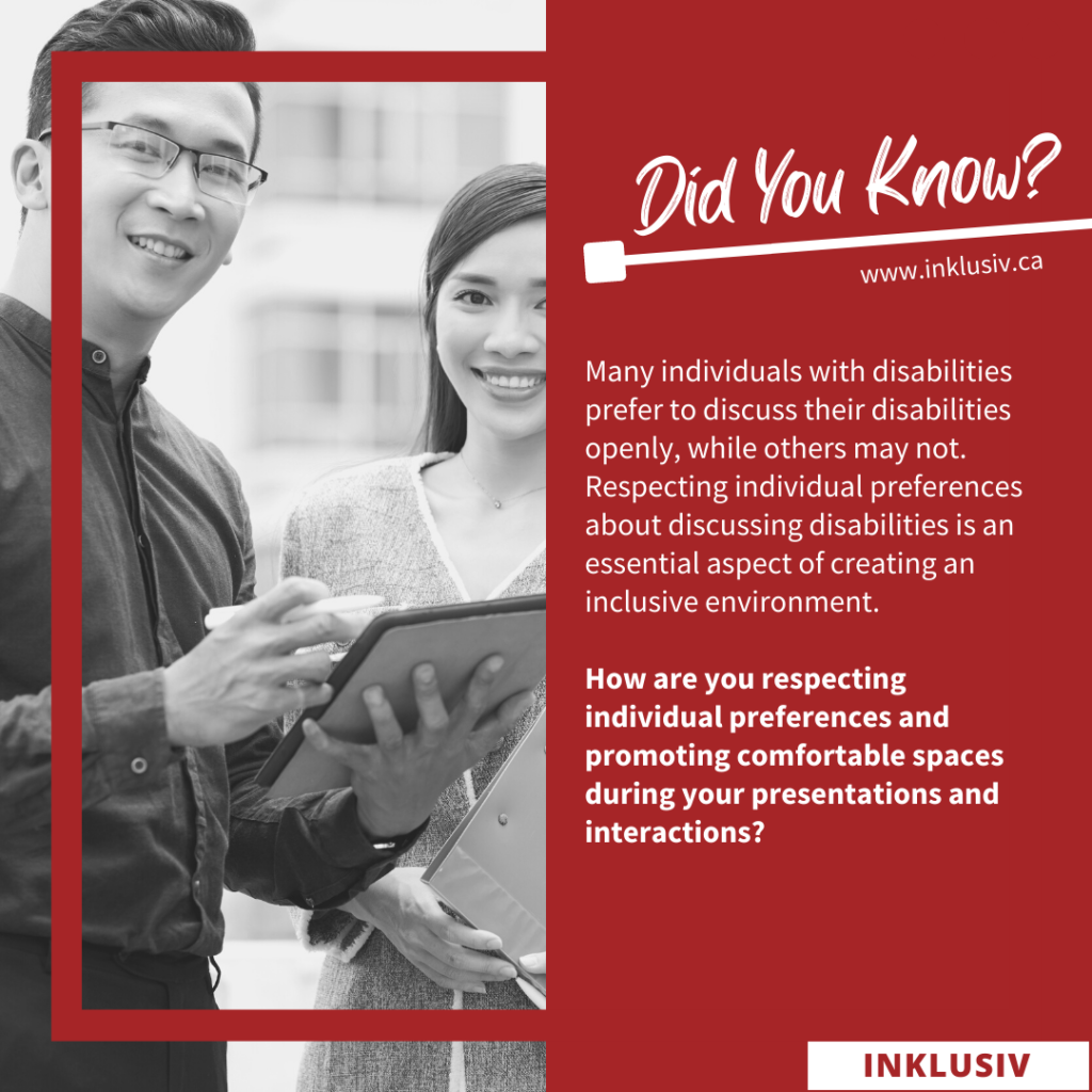Many individuals with disabilities prefer to discuss their disabilities openly, while others may not. Respecting individual preferences about discussing disabilities is an essential aspect of creating an inclusive environment. How are you respecting individual preferences and promoting comfortable spaces during your presentations and interactions?
