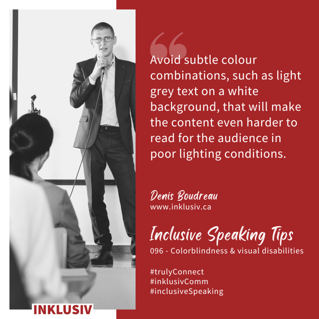 Avoid subtle colour combinations, such as light grey text on a white background, that will make the content even harder to read for the audience in poor lighting conditions. Colourblindness & visual disabilities