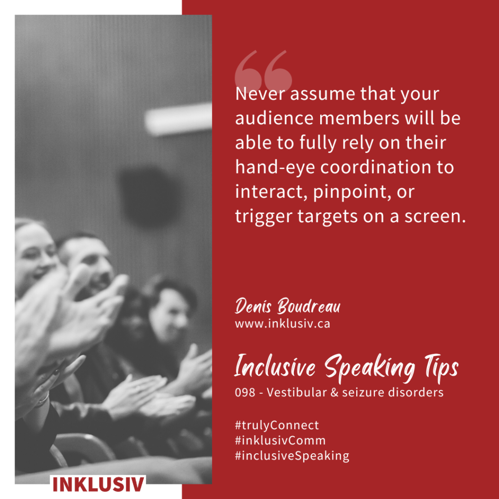 Never assume that your audience members will be able to fully rely on their hand-eye coordination to interact, pinpoint, or trigger targets on a screen. Vestibular & seizure disorders